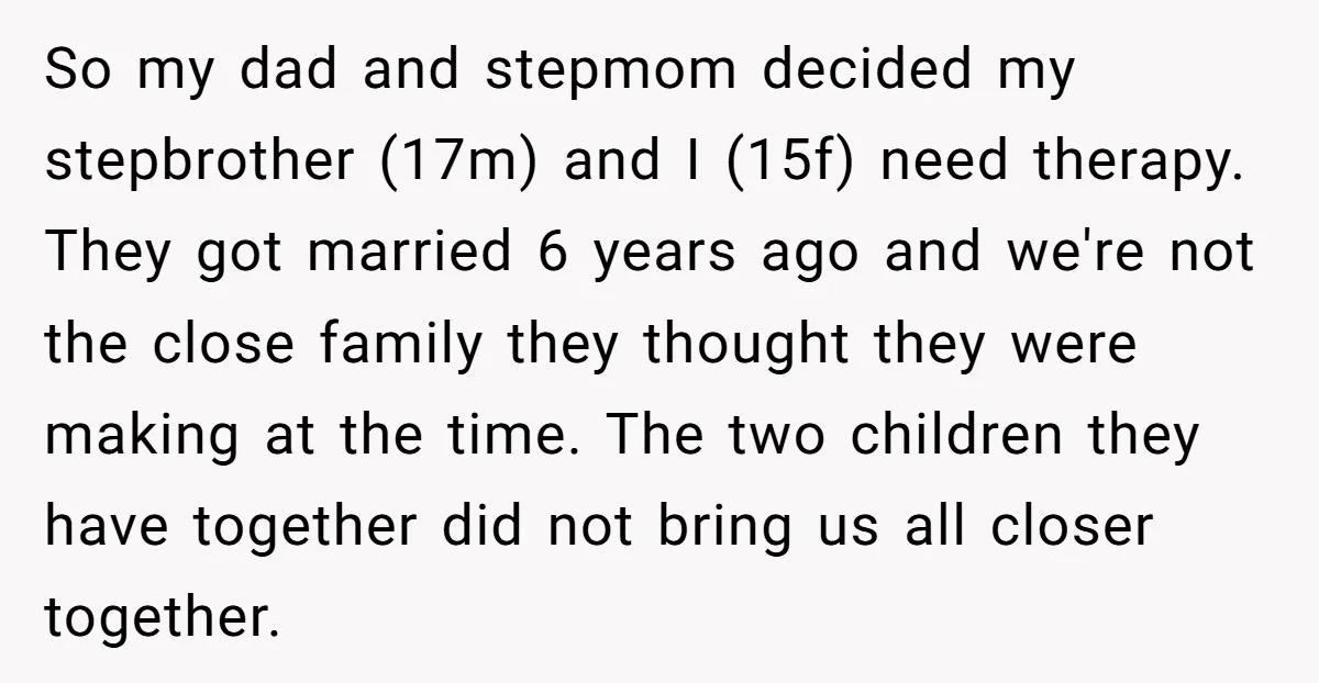 So my dad and stepmom decided my stepbrother (17m) and I (15f) need therapy. They got married 6 years ago and we're not the close family they thought they were...
