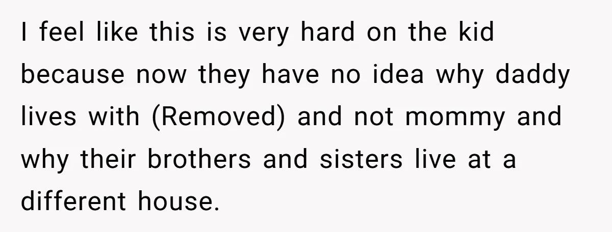 I feel like this is very hard on the kid because now they have no idea why daddy lives with (Removed) and not mommy and why their brothers and sisters...