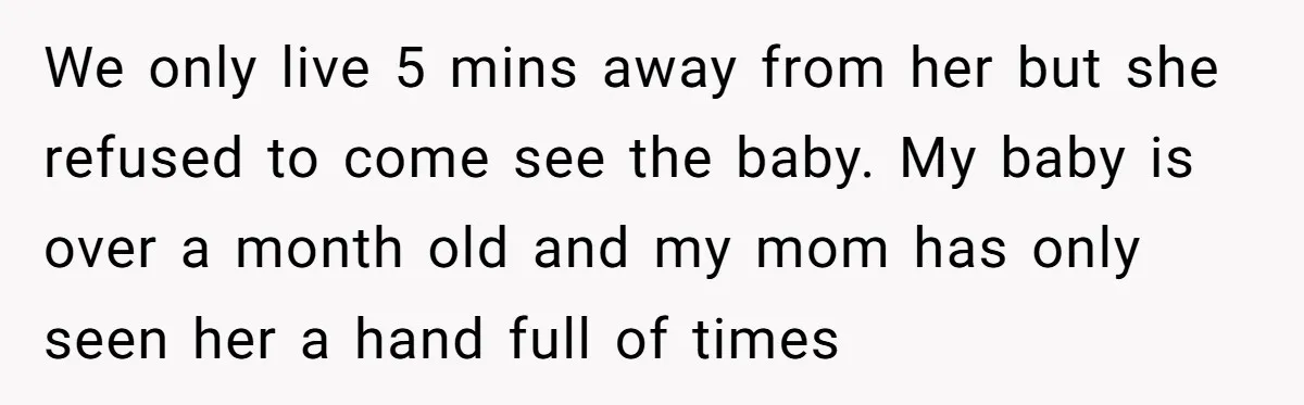 We only live 5 mins away from her but she refused to come see the baby. My baby is over a month old and my mom has only seen her...