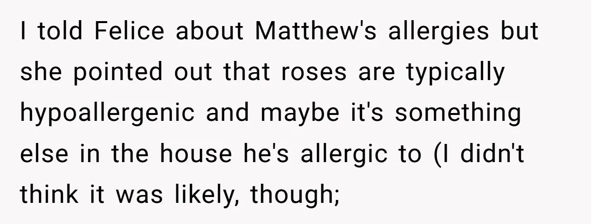 I told Felice about Matthew's allergies but she pointed out that roses are typically hypoallergenic and maybe it's something else in the house he's allergic to (I didn't think it...