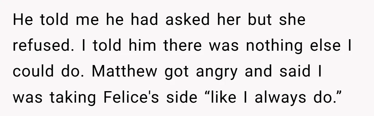 He told me he had asked her but she refused. I told him there was nothing else I could do. Matthew got angry and said I was taking Felice's side...