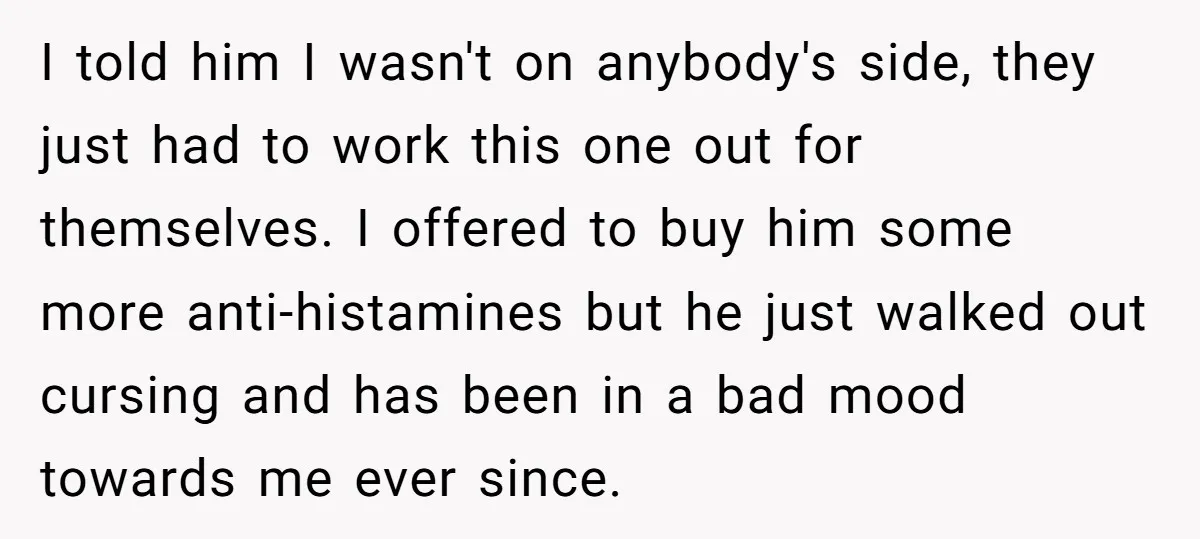 I told him I wasn't on anybody's side, they just had to work this one out for themselves. I offered to buy him some more anti-histamines but he just walked...