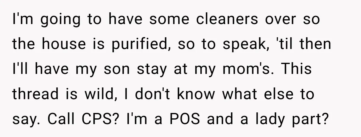 I'm going to have some cleaners over so the house is purified, so to speak, 'til then I'll have my son stay at my mom's. This thread is wild, I...