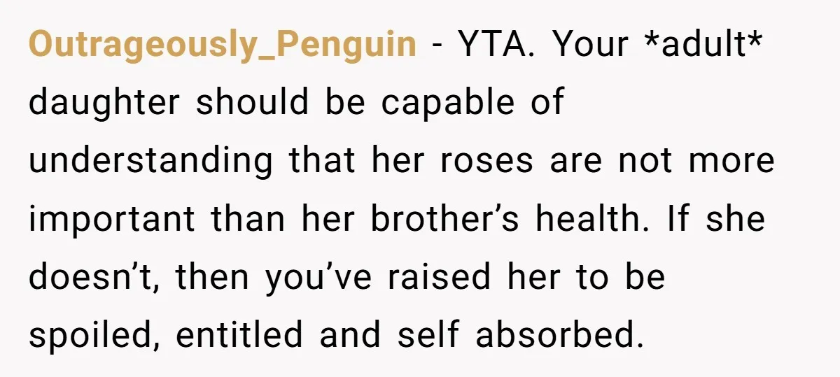Outrageously_Penguin − YTA. Your *adult* daughter should be capable of understanding that her roses are not more important than her brother’s health. If she doesn’t, then you’ve raised her to...