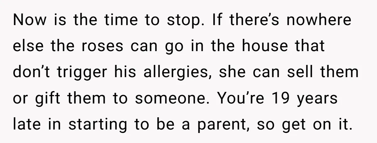 Now is the time to stop. If there’s nowhere else the roses can go in the house that don’t trigger his allergies, she can sell them or gift them to...