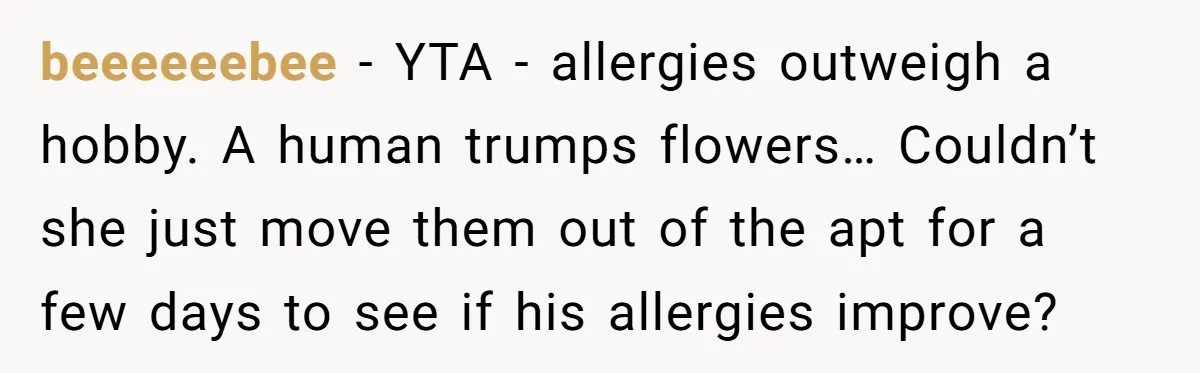 beeeeeebee − YTA - allergies outweigh a hobby. A human trumps flowers… Couldn’t she just move them out of the apt for a few days to see if his allergies...
