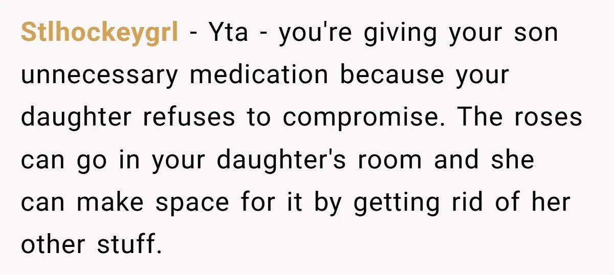 Stlhockeygrl − Yta - you're giving your son unnecessary medication because your daughter refuses to compromise. The roses can go in your daughter's room and she can make space for...