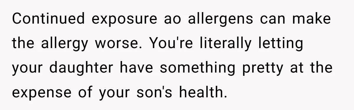 Continued exposure ao allergens can make the allergy worse. You're literally letting your daughter have something pretty at the expense of your son's health.