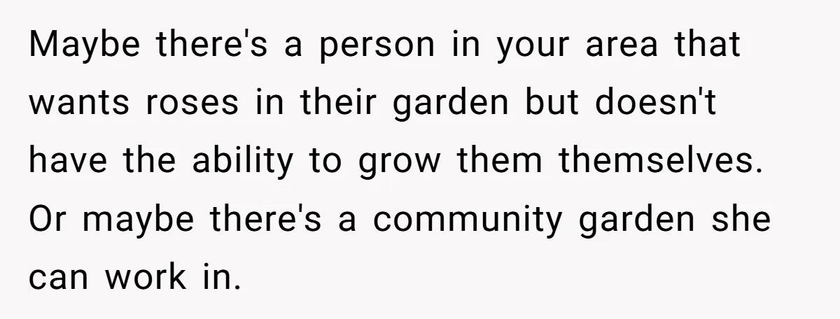Maybe there's a person in your area that wants roses in their garden but doesn't have the ability to grow them themselves. Or maybe there's a community garden she can...