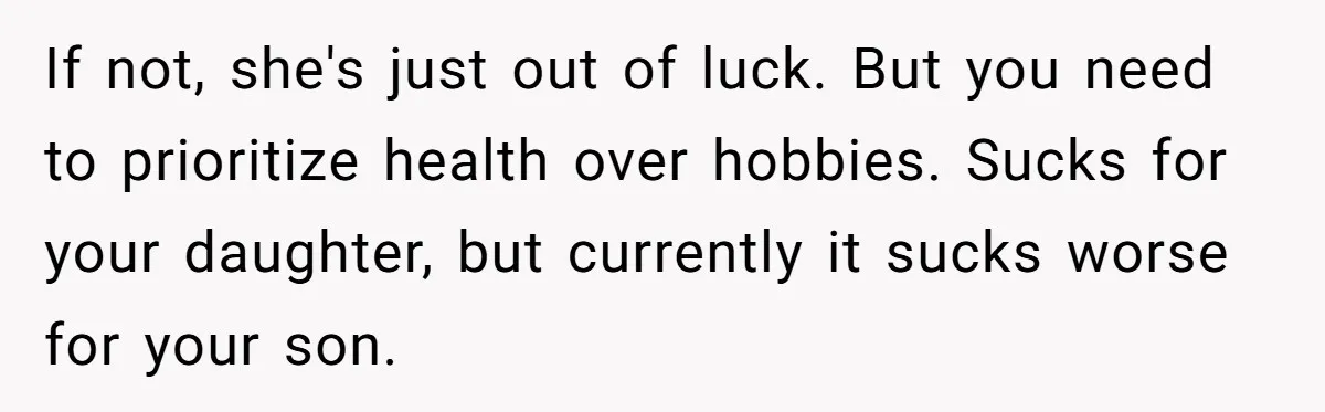 If not, she's just out of luck. But you need to prioritize health over hobbies. Sucks for your daughter, but currently it sucks worse for your son.