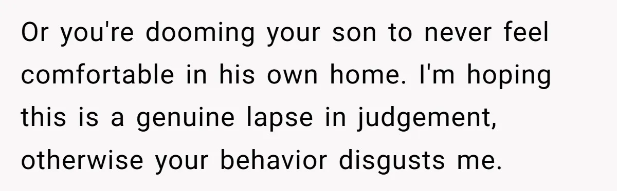 Or you're dooming your son to never feel comfortable in his own home. I'm hoping this is a genuine lapse in judgement, otherwise your behavior disgusts me.
