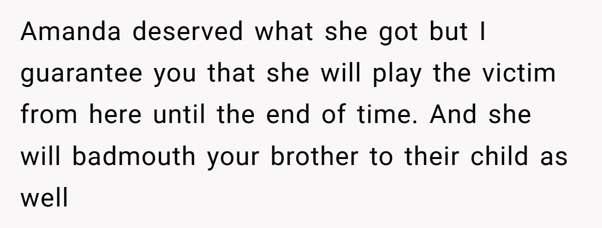 Amanda deserved what she got but I guarantee you that she will play the victim from here until the end of time. And she will badmouth your brother to their...