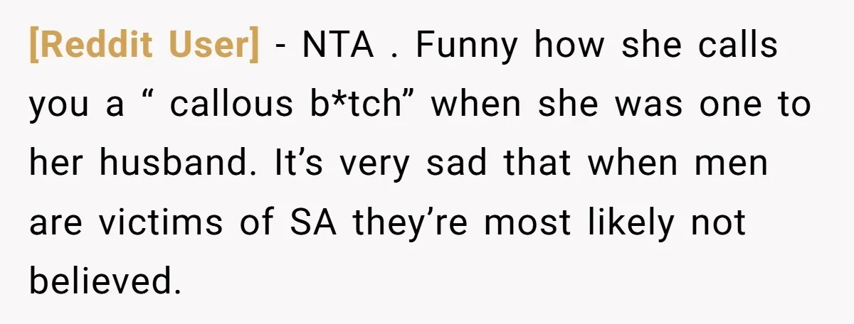 [Reddit User] − NTA . Funny how she calls you a “ callous b*tch” when she was one to her husband. It’s very sad that when men are victims of...
