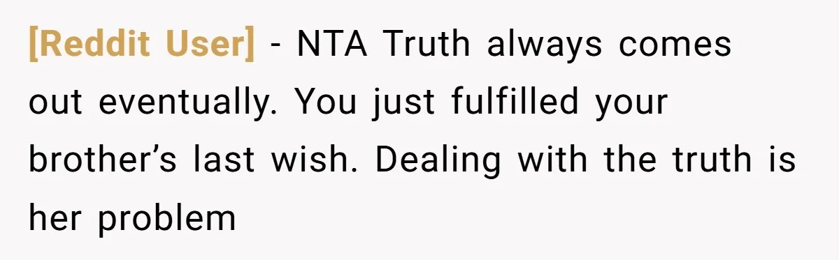[Reddit User] − NTA Truth always comes out eventually. You just fulfilled your brother’s last wish. Dealing with the truth is her problem