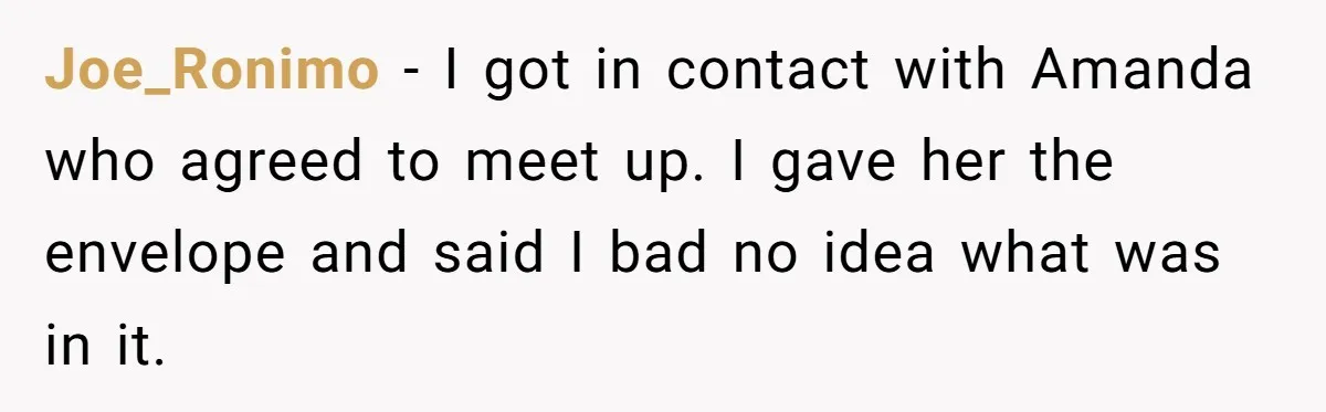 Joe_Ronimo − I got in contact with Amanda who agreed to meet up. I gave her the envelope and said I bad no idea what was in it.