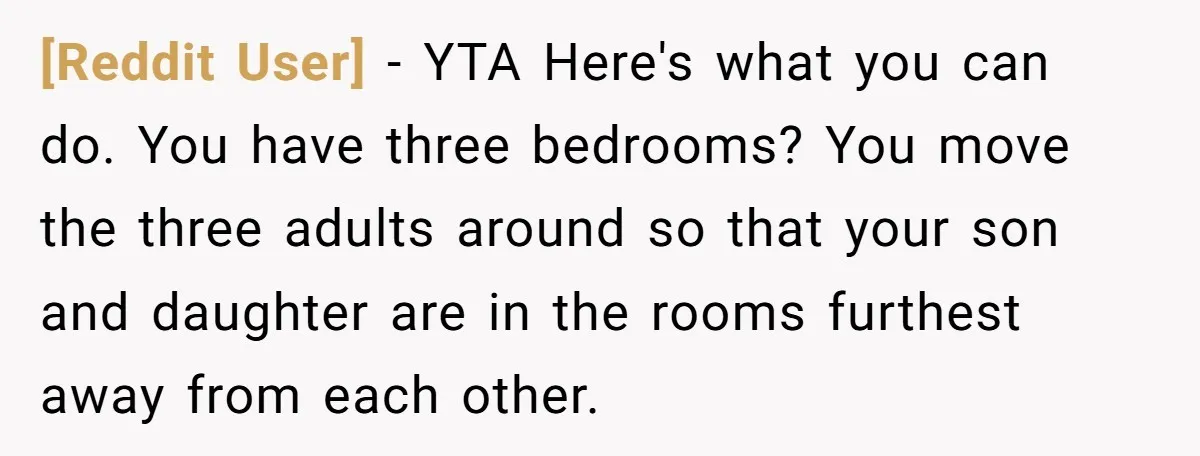 [Reddit User] − YTA Here's what you can do. You have three bedrooms? You move the three adults around so that your son and daughter are in the rooms furthest...