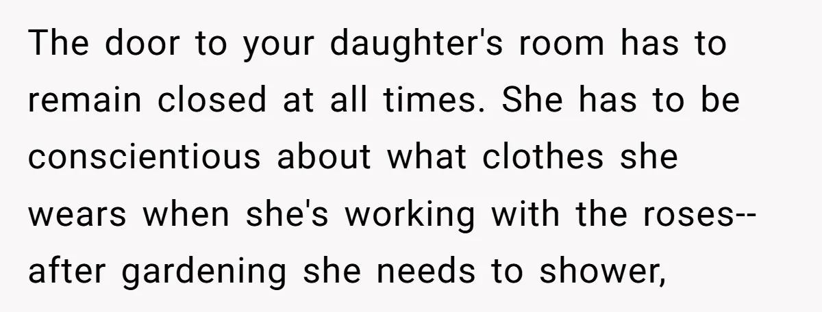 The door to your daughter's room has to remain closed at all times. She has to be conscientious about what clothes she wears when she's working with the roses--after gardening...