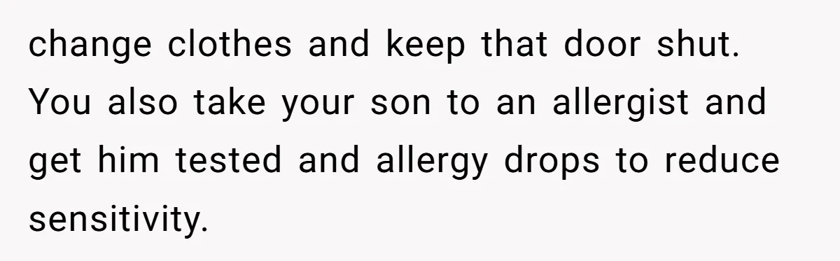 change clothes and keep that door shut. You also take your son to an allergist and get him tested and allergy drops to reduce sensitivity.