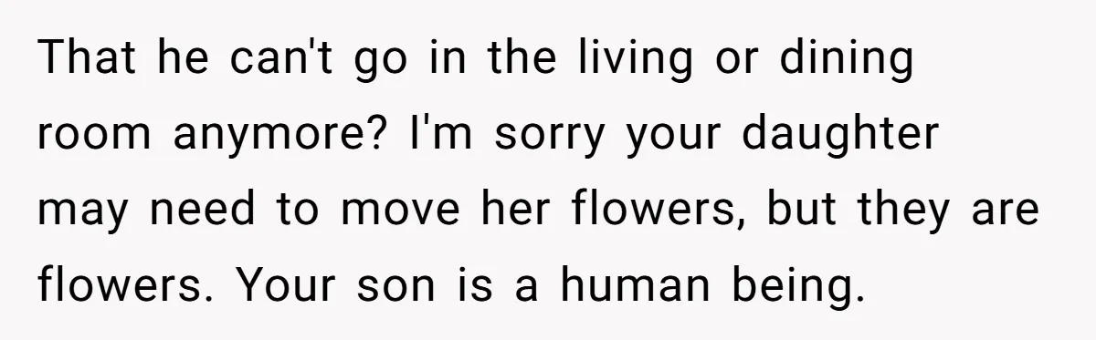 That he can't go in the living or dining room anymore? I'm sorry your daughter may need to move her flowers, but they are flowers. Your son is a human...