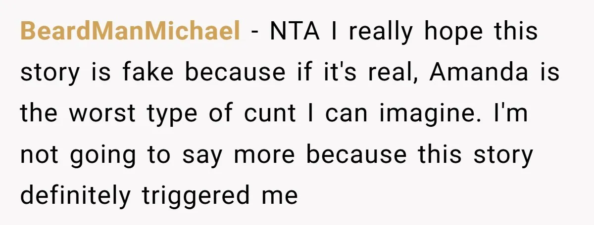 BeardManMichael − NTA I really hope this story is fake because if it's real, Amanda is the worst type of cunt I can imagine. I'm not going to say more...