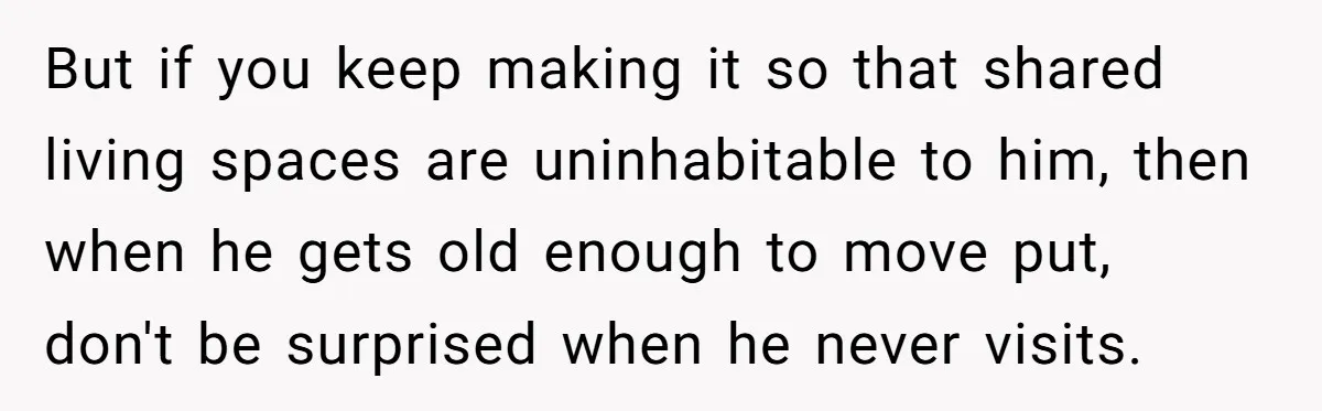 But if you keep making it so that shared living spaces are uninhabitable to him, then when he gets old enough to move put, don't be surprised when he never...