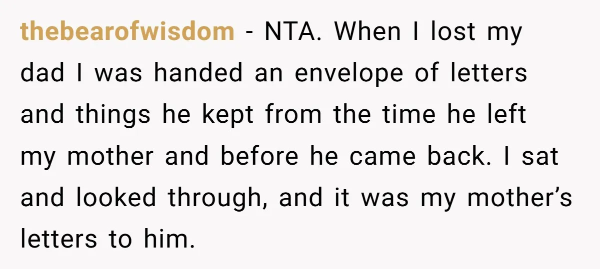 thebearofwisdom − NTA. When I lost my dad I was handed an envelope of letters and things he kept from the time he left my mother and before he came...