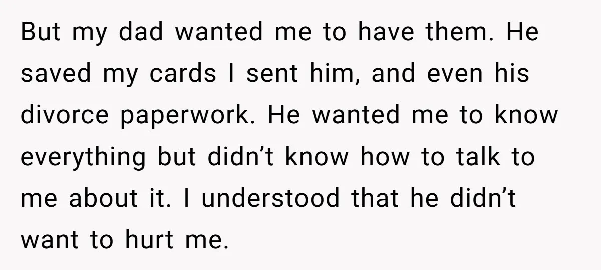 But my dad wanted me to have them. He saved my cards I sent him, and even his divorce paperwork. He wanted me to know everything but didn’t know how...