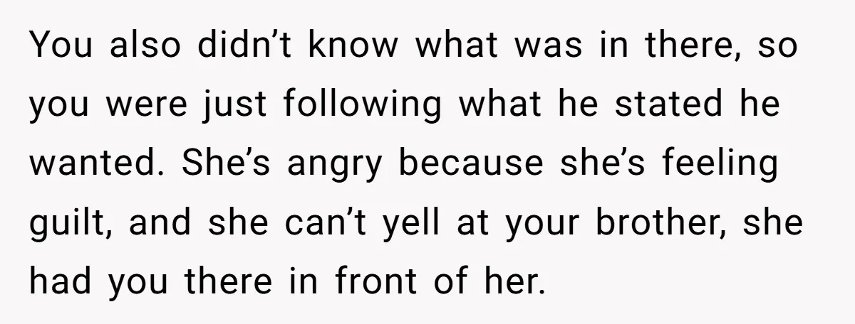 You also didn’t know what was in there, so you were just following what he stated he wanted. She’s angry because she’s feeling guilt, and she can’t yell at your...