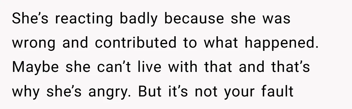 She’s reacting badly because she was wrong and contributed to what happened. Maybe she can’t live with that and that’s why she’s angry. But it’s not your fault