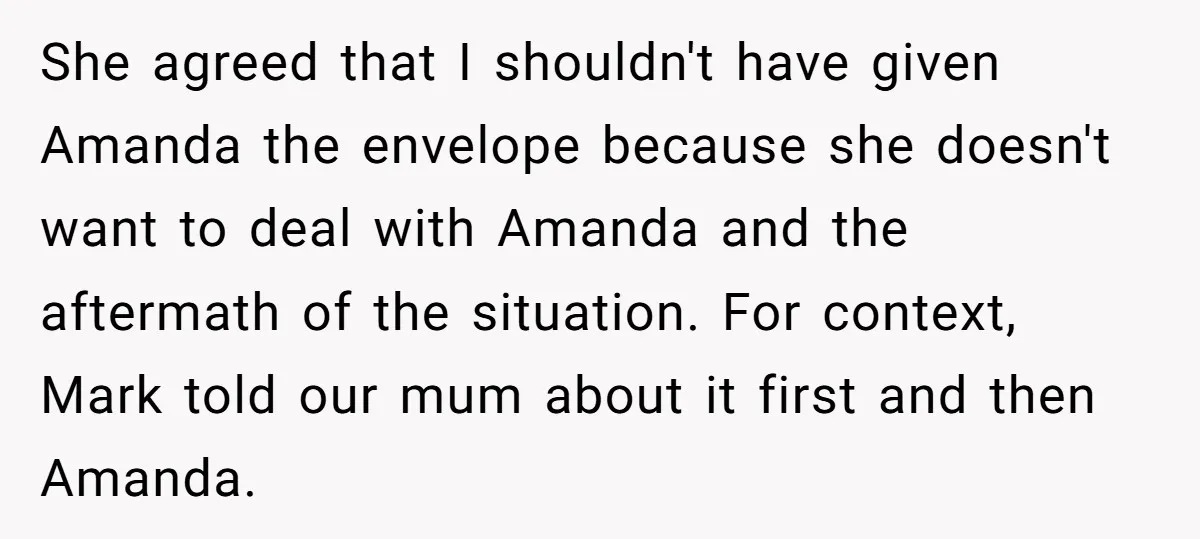 She agreed that I shouldn't have given Amanda the envelope because she doesn't want to deal with Amanda and the aftermath of the situation. For context, Mark told our mum...