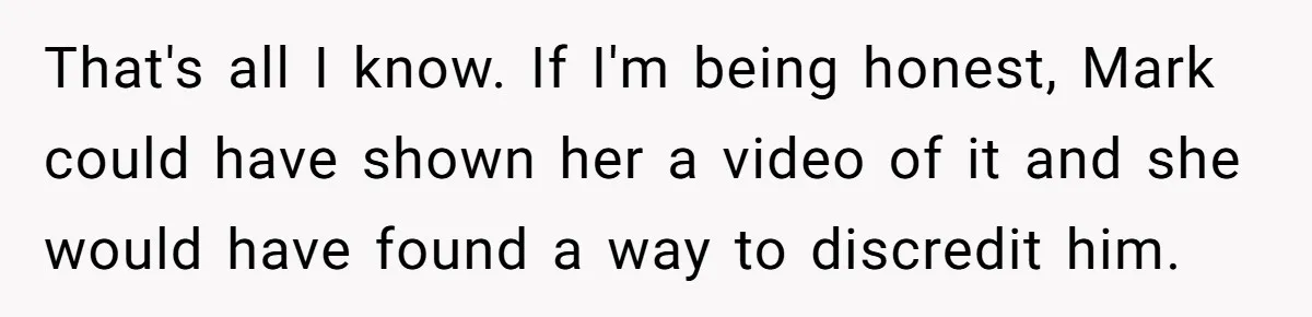 That's all I know. If I'm being honest, Mark could have shown her a video of it and she would have found a way to discredit him.