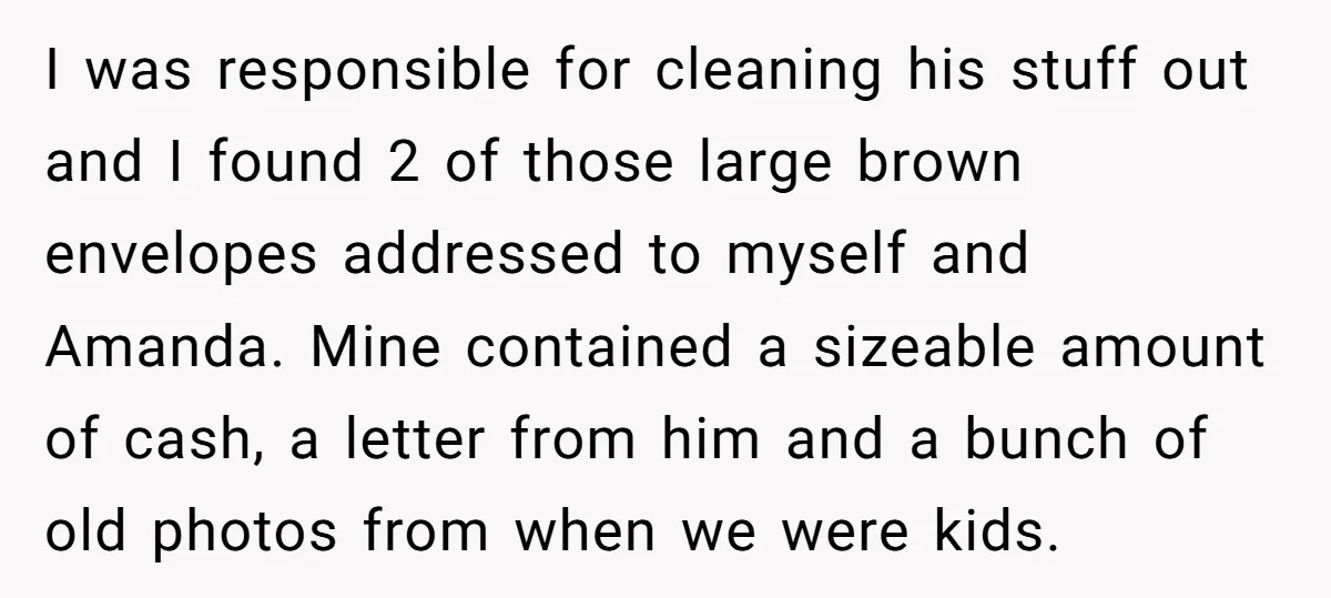 I was responsible for cleaning his stuff out and I found 2 of those large brown envelopes addressed to myself and Amanda. Mine contained a sizeable amount of cash, a...