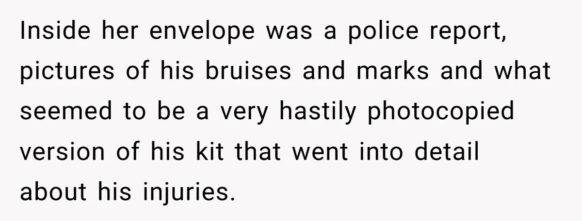 Inside her envelope was a police report, pictures of his bruises and marks and what seemed to be a very hastily photocopied version of his kit that went into detail...