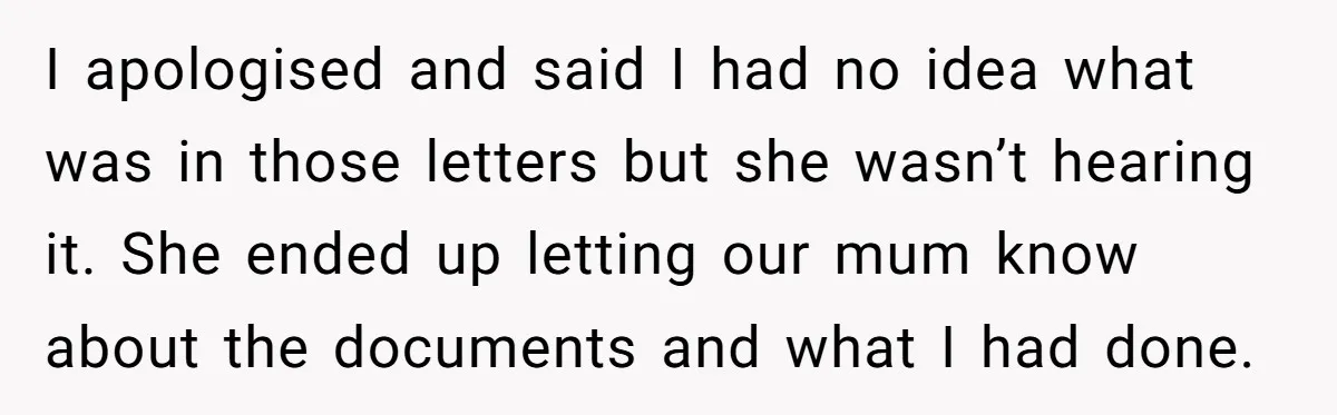 I apologised and said I had no idea what was in those letters but she wasn’t hearing it. She ended up letting our mum know about the documents and what...
