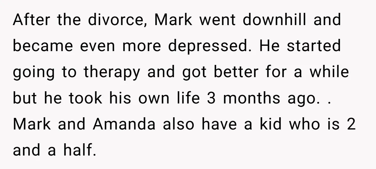 After the divorce, Mark went downhill and became even more depressed. He started going to therapy and got better for a while but he took his own life 3 months...