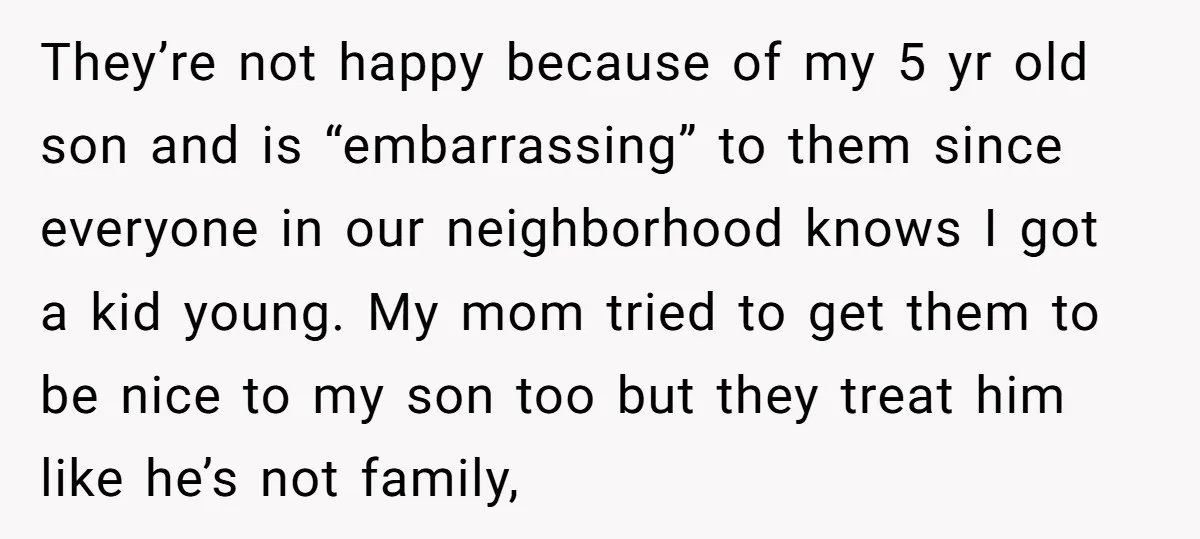 They’re not happy because of my 5 yr old son and is “embarrassing” to them since everyone in our neighborhood knows I got a kid young. My mom tried to...