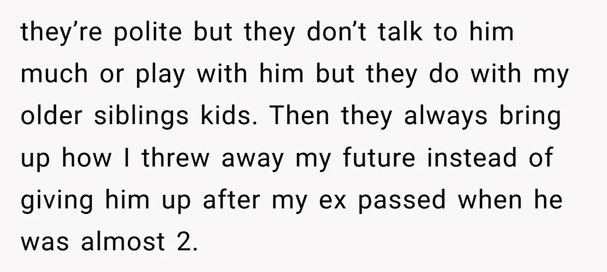 they’re polite but they don’t talk to him much or play with him but they do with my older siblings kids. Then they always bring up how I threw away...