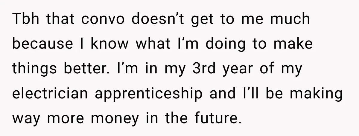 Tbh that convo doesn’t get to me much because I know what I’m doing to make things better. I’m in my 3rd year of my electrician apprenticeship and I’ll be...