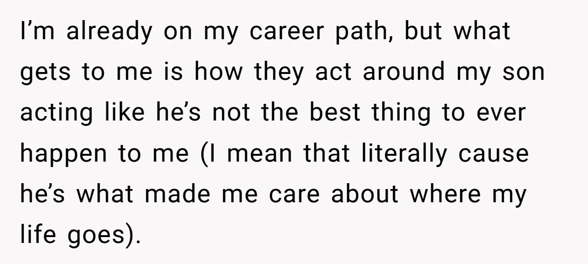 I’m already on my career path, but what gets to me is how they act around my son acting like he’s not the best thing to ever happen to me...