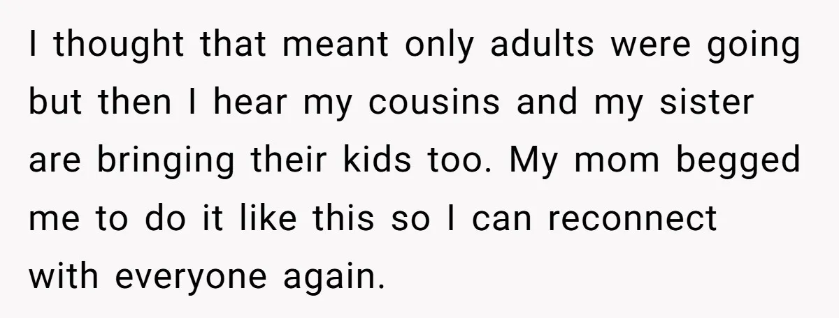 I thought that meant only adults were going but then I hear my cousins and my sister are bringing their kids too. My mom begged me to do it like...