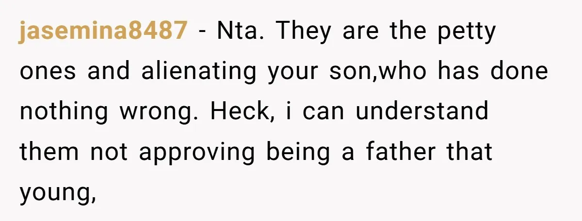 jasemina8487 − Nta. They are the petty ones and alienating your son,who has done nothing wrong. Heck, i can understand them not approving being a father that young,