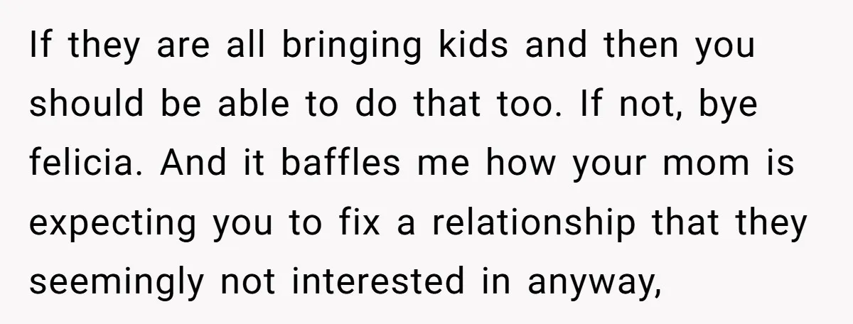 If they are all bringing kids and then you should be able to do that too. If not, bye felicia. And it baffles me how your mom is expecting you...