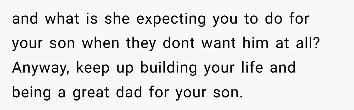 and what is she expecting you to do for your son when they dont want him at all? Anyway, keep up building your life and being a great dad for...