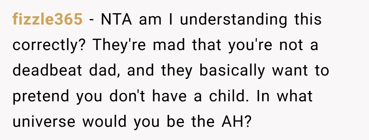 fizzle365 − NTA am I understanding this correctly? They're mad that you're not a deadbeat dad, and they basically want to pretend you don't have a child. In what universe...
