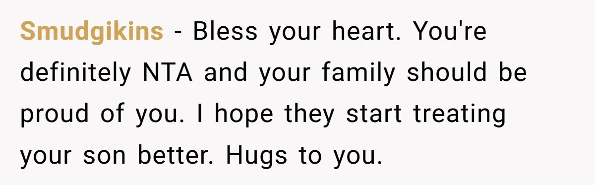 Smudgikins − Bless your heart. You're definitely NTA and your family should be proud of you. I hope they start treating your son better. Hugs to you.