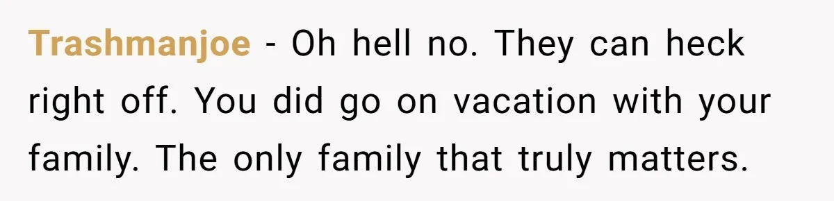 Trashmanjoe − Oh hell no. They can heck right off. You did go on vacation with your family. The only family that truly matters.
