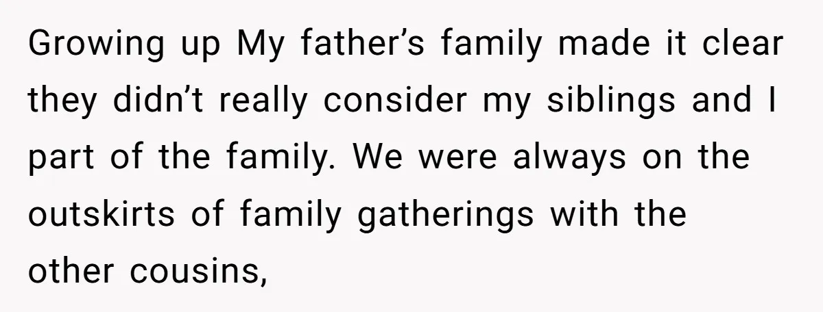 Growing up My father’s family made it clear they didn’t really consider my siblings and I part of the family. We were always on the outskirts of family gatherings with...