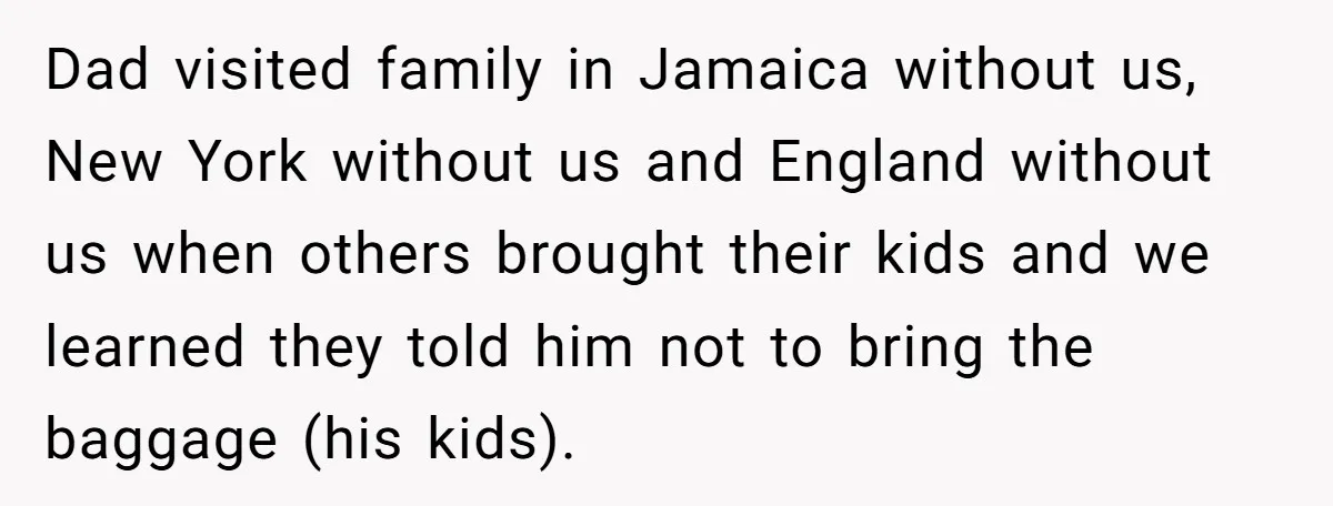 Dad visited family in Jamaica without us, New York without us and England without us when others brought their kids and we learned they told him not to bring the...