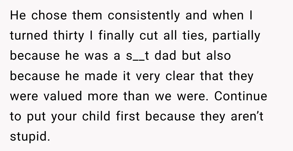 He chose them consistently and when I turned thirty I finally cut all ties, partially because he was a s__t dad but also because he made it very clear that...
