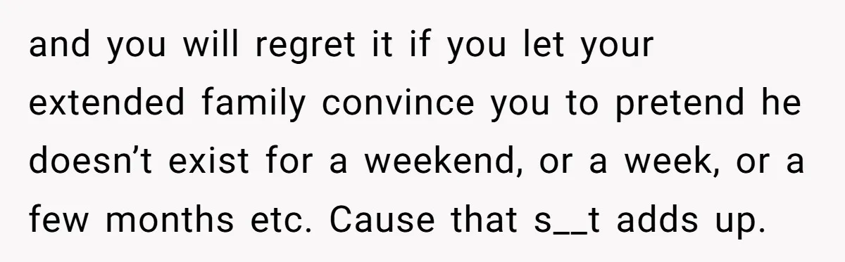 and you will regret it if you let your extended family convince you to pretend he doesn’t exist for a weekend, or a week, or a few months etc. Cause...